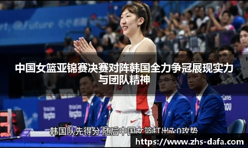 中国女篮亚锦赛决赛对阵韩国全力争冠展现实力与团队精神